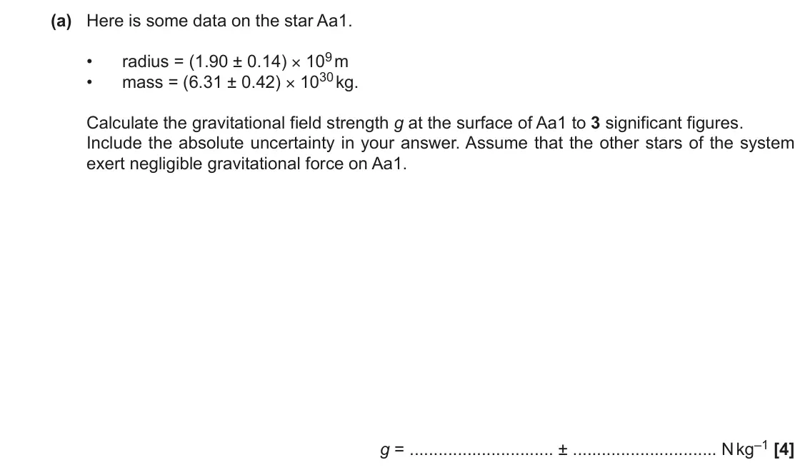 November 2021 Paper 1, question 23(a): Here is some data on the star Aa1. radius = (1.90 ± 0.14) × 109 m • mass = (6.31 ± 0.42) × 1030 kg. • Calculate the gravitational field strength g at the surfac