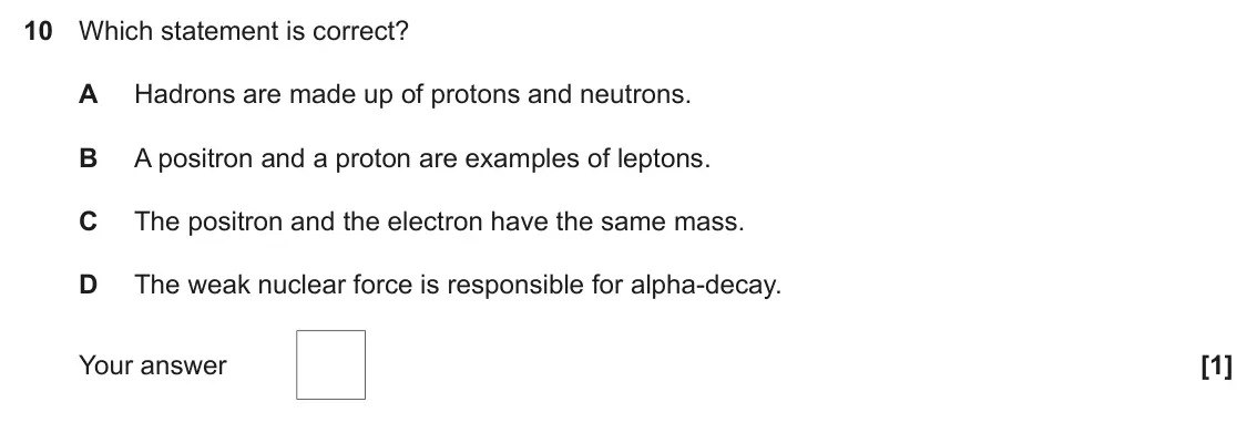 June 2017 Paper 2, question 10: Which statement is correct? A Hadrons are made up of protons and neutrons. B A positron and a proton are examples of leptons. C The positron and the electron ha