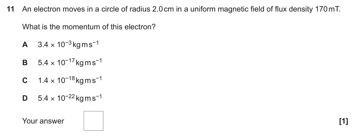 June 2017 Paper 2, question 11: An electron moves in a circle of radius 2.0 cm in a uniform magnetic field of flux density 170 mT. What is the momentum of this electron? 3.4 × 10−3 kg m s−1 A