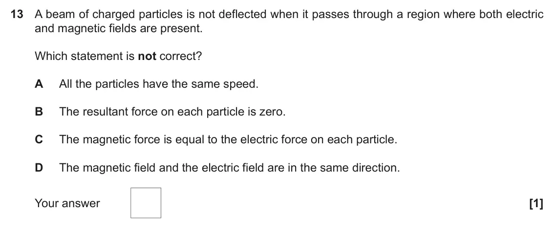 June 2017 Paper 2, question 13: A beam of charged particles is not deflected when it passes through a region where both electric and magnetic fields are present. Which statement is not correct