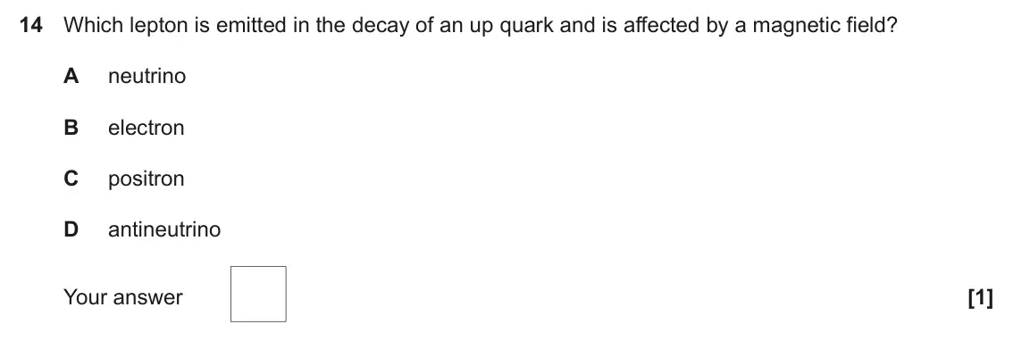 June 2018 Paper 2, question 14: Which lepton is emitted in the decay of an up quark and is affected by a magnetic field? A neutrino B electron C positron D antineutrino Your answer [1]