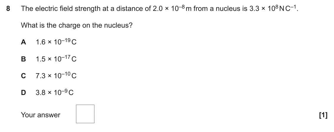June 2019 Paper 2, question 8: The electric field strength at a distance of 2.0 × 10–8 m from a nucleus is 3.3 × 108 N C–1. 8 What is the charge on the nucleus? 1.6 × 10–19 C A 1.5 × 10–17 C