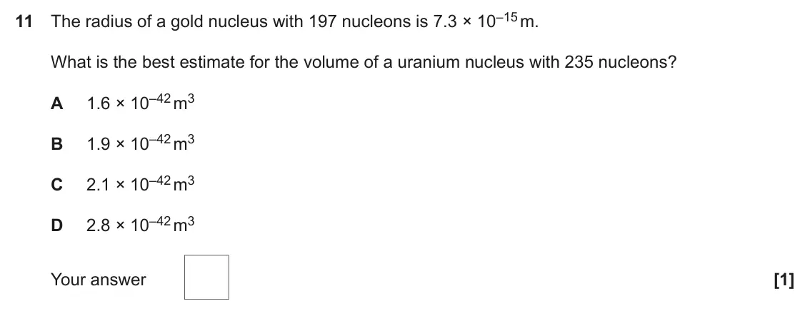 June 2019 Paper 2, question 11: The radius of a gold nucleus with 197 nucleons is 7.3 × 10–15 m. What is the best estimate for the volume of a uranium nucleus with 235 nucleons? 1.6 × 10–42 m3