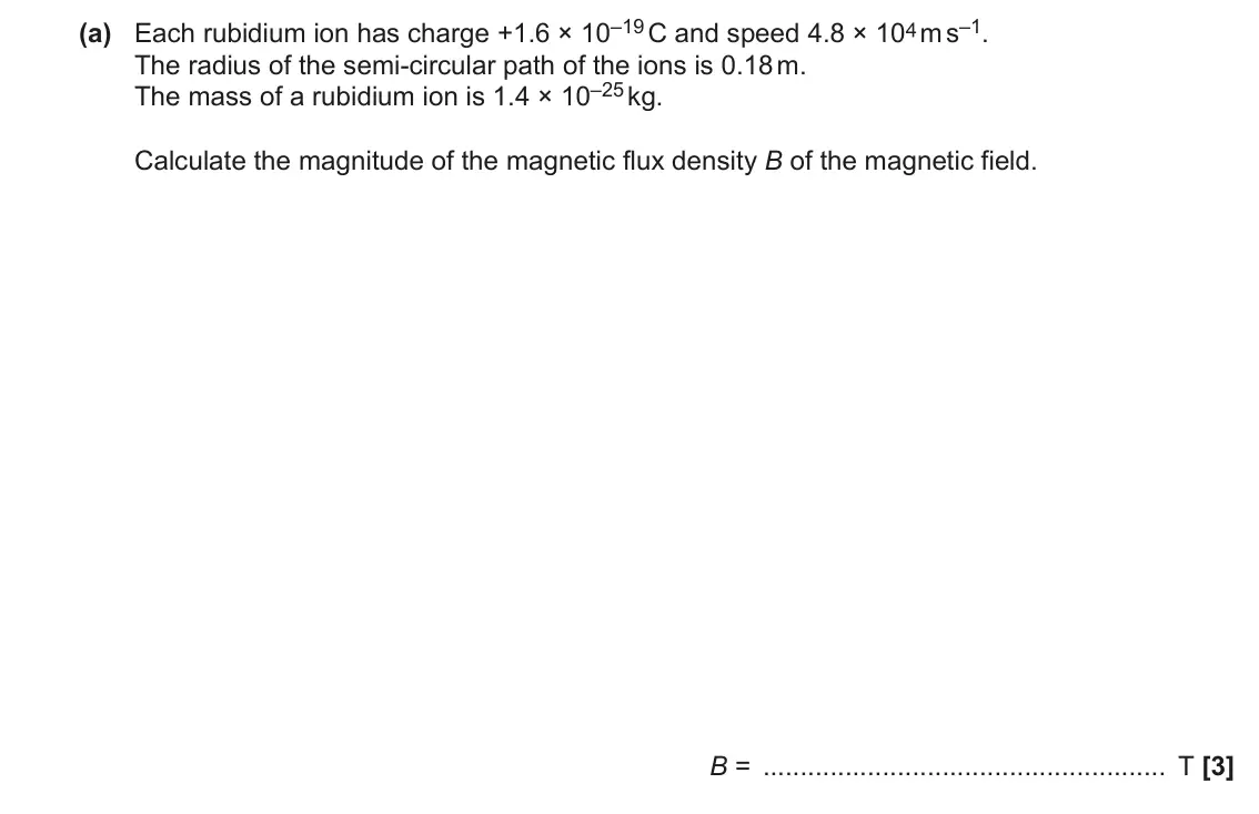 June 2019 Paper 2, question 20(a): Each rubidium ion has charge +1.6 × 10–19 C and speed 4.8 × 104 m s–1. The radius of the semi-circular path of the ions is 0.18 m. The mass of a rubidium ion is