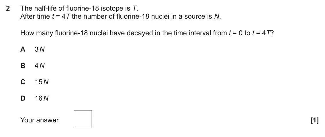 June 2022 Paper 2, question 2: The half-life of fluorine-18 isotope is T. After time t = 4T the number of fluorine-18 nuclei in a source is N. How many fluorine-18 nuclei have decayed in the 