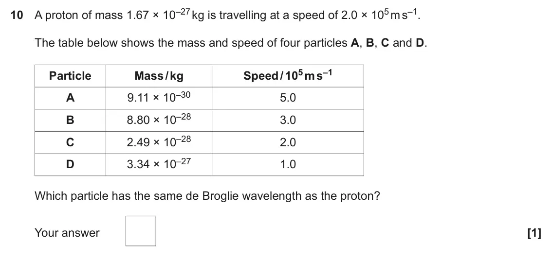 June 2022 Paper 2, question 10: A proton of mass 1.67 × 10–27 kg is travelling at a speed of 2.0 × 105 m s–1. The table below shows the mass and speed of four particles A, B, C and D. Speed /