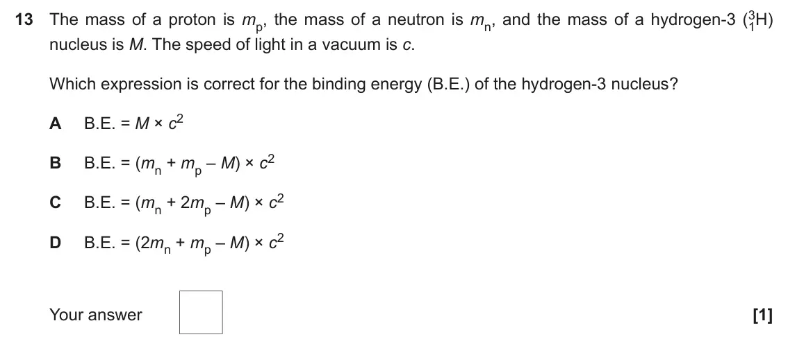 June 2022 Paper 2, question 13: 3H) 13 The mass of a proton is mp, the mass of a neutron is mn, and the mass of a hydrogen-3 (1 nucleus is M. The speed of light in a vacuum is c. Which express