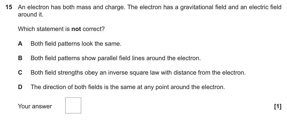June 2022 Paper 2, question 15: An electron has both mass and charge. The electron has a gravitational field and an electric field around it. Which statement is not correct? A Both field patte