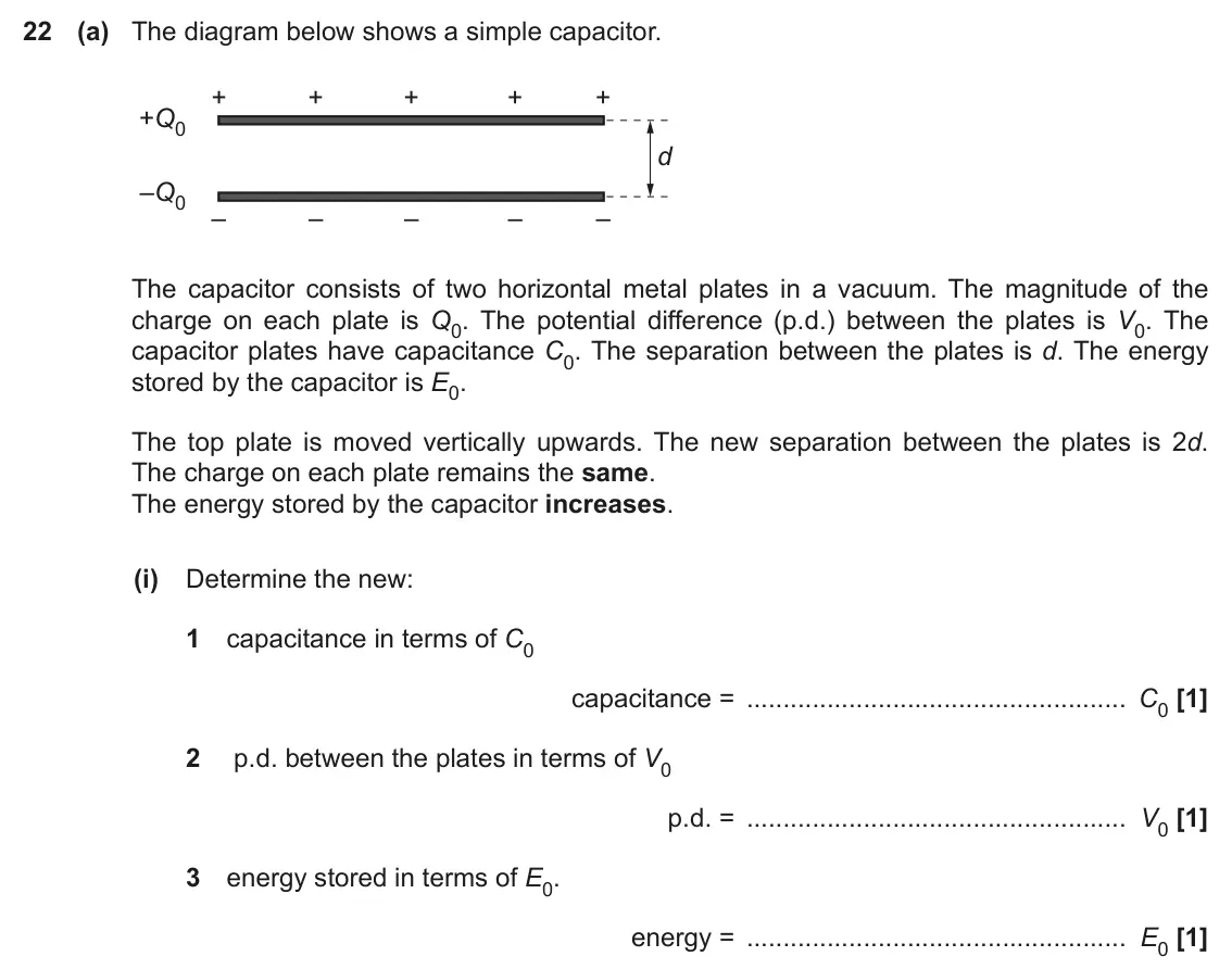 June 2022 Paper 2, question 22(a)(i): Determine the new: 1 capacitance in terms of C0 capacitance = C0 [1] 2 p.d. between the plates in terms of V0 p.d. = V0 [1] 3 energy stored in terms of E0. ener