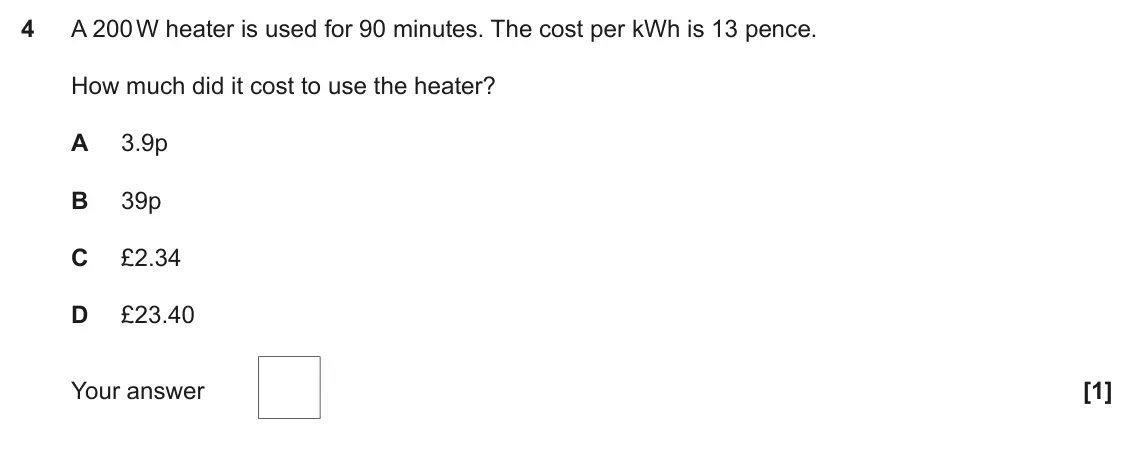 June 2023 Paper 2, question 4: A 200 W heater is used for 90 minutes. The cost per kWh is 13 pence. How much did it cost to use the heater? A 3.9p B 39p C £2.34 D £23.40 Your answer [1]