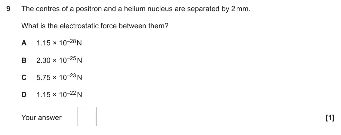 June 2023 Paper 2, question 9: The centres of a positron and a helium nucleus are separated by 2 mm. What is the electrostatic force between them? 1.15 × 10–28 N A 2.30 × 10–25 N B 5.75 × 10–