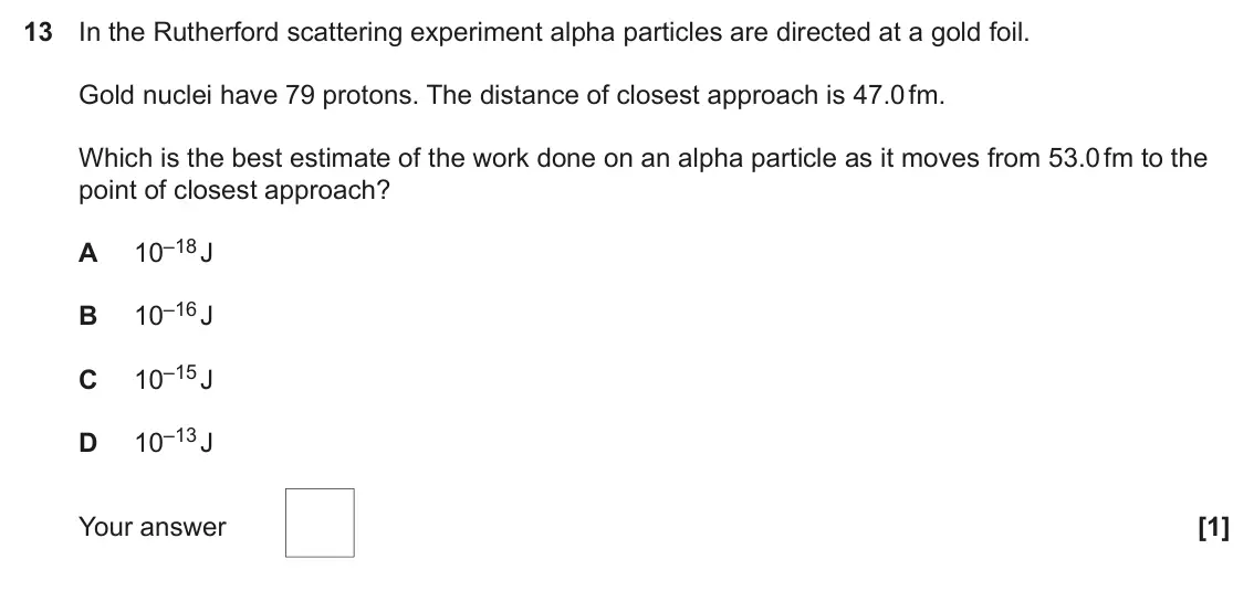 June 2023 Paper 2, question 13: In the Rutherford scattering experiment alpha particles are directed at a gold foil. Gold nuclei have 79 protons. The distance of closest approach is 47.0 fm. W