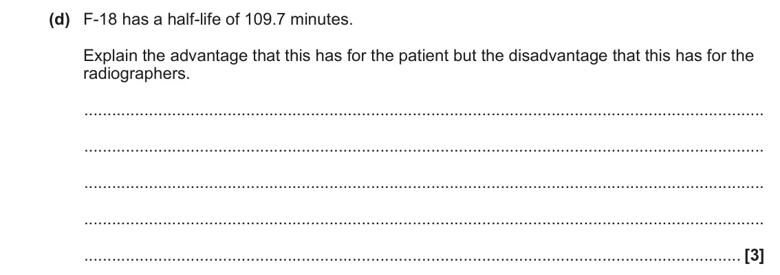 June 2023 Paper 2, question 22(d): F-18 has a half-life of 109.7 minutes. Explain the advantage that this has for the patient but the disadvantage that this has for the radiographers. [3]