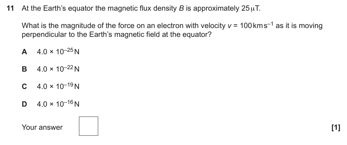 June 2024 Paper 2, question 11: At the Earth’s equator the magnetic flux density B is approximately 25 μT. What is the magnitude of the force on an electron with velocity v = 100 km s–1 as it