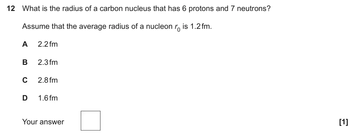 June 2024 Paper 2, question 12: What is the radius of a carbon nucleus that has 6 protons and 7 neutrons? Assume that the average radius of a nucleon r0 is 1.2 fm. A 2.2 fm B 2.3 fm C 2.8 fm D