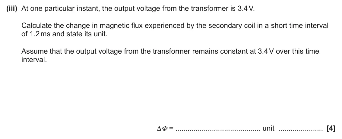 June 2024 Paper 2, question 18(b)(iii): At one particular instant, the output voltage from the transformer is 3.4 V. Calculate the change in magnetic flux experienced by the secondary coil in a short