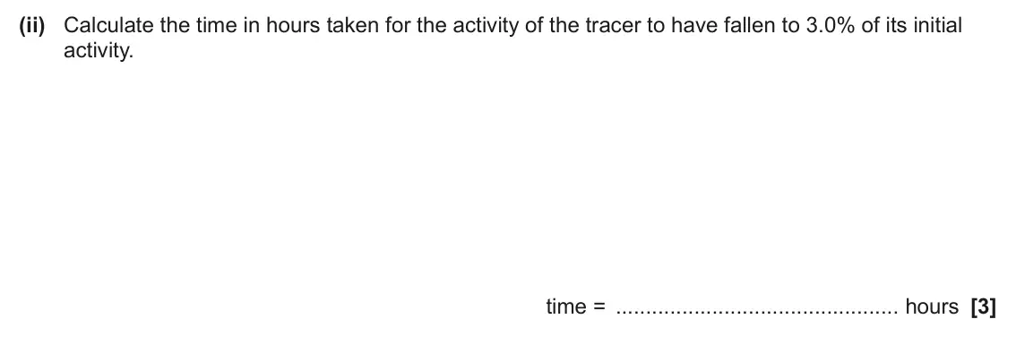 June 2024 Paper 2, question 21(b)(ii): Calculate the time in hours taken for the activity of the tracer to have fallen to 3.0% of its initial activity. time = hours [3]
