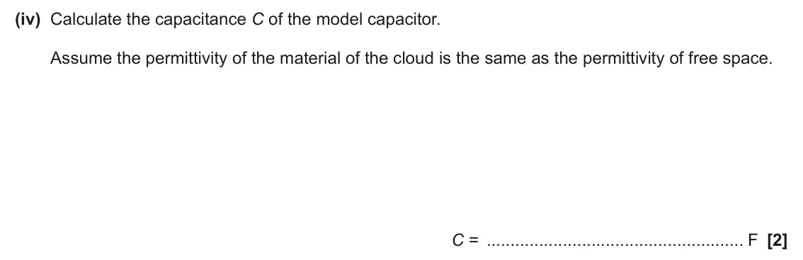 June 2024 Paper 2, question 22(a)(iv): Calculate the capacitance C of the model capacitor. Assume the permittivity of the material of the cloud is the same as the permittivity of free space. C = F [2