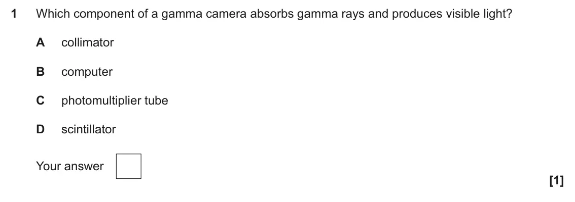 June 2025 Paper 2, question 1: Which component of a gamma camera absorbs gamma rays and produces visible light? A collimator B computer C photomultiplier tube D scintillator Your answer [1]