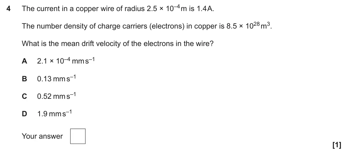 June 2025 Paper 2, question 4: The current in a copper wire of radius 2.5 × 10–4 m is 1.4 A. 4 The number density of charge carriers (electrons) in copper is 8.5 × 1028 m3. What is the mean d