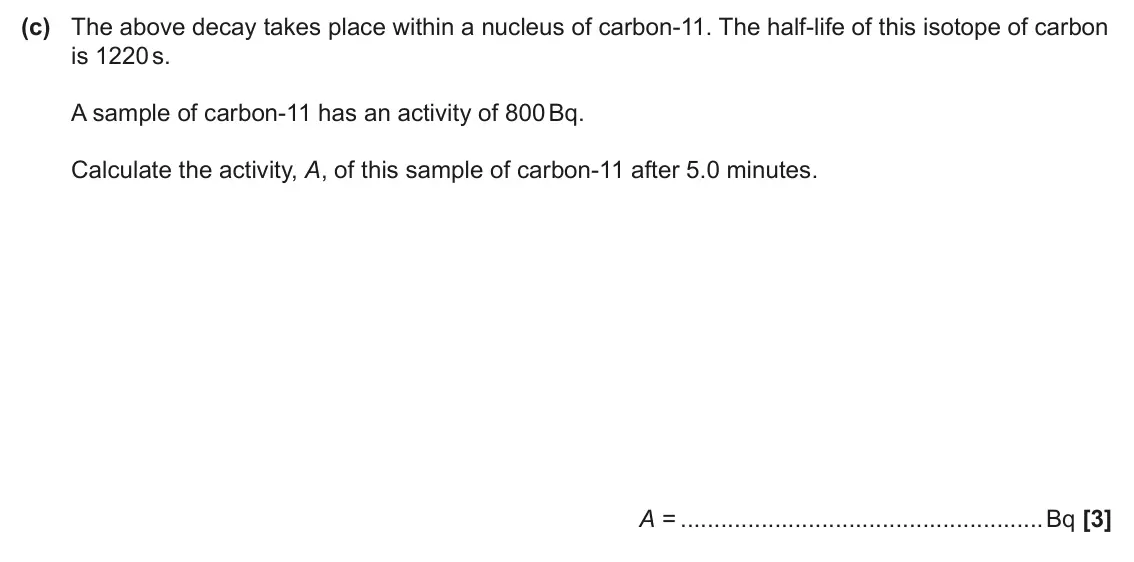 June 2025 Paper 2, question 19(c): The above decay takes place within a nucleus of carbon-11. The half-life of this isotope of carbon is 1220 s. A sample of carbon-11 has an activity of 800 Bq. C