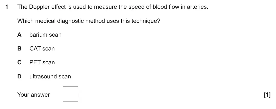 November 2020 Paper 2, question 1: The Doppler effect is used to measure the speed of blood flow in arteries. Which medical diagnostic method uses this technique? A barium scan B CAT scan C PET s
