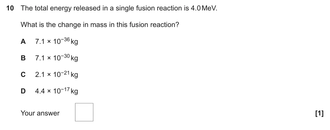 November 2020 Paper 2, question 10: The total energy released in a single fusion reaction is 4.0 MeV. What is the change in mass in this fusion reaction? 7.1 × 10−36 kg A 7.1 × 10−30 kg B 2.1 × 10