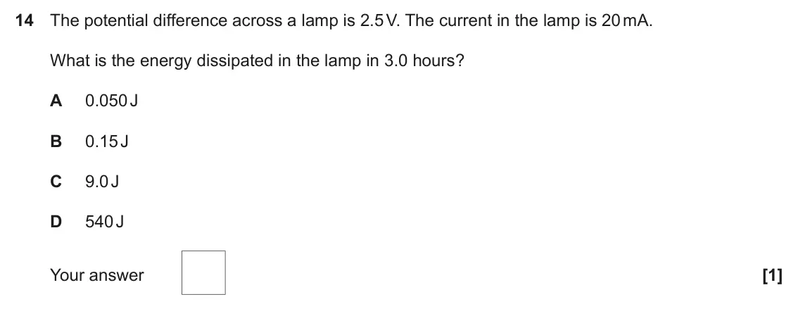 November 2020 Paper 2, question 14: The potential difference across a lamp is 2.5 V. The current in the lamp is 20 mA. What is the energy dissipated in the lamp in 3.0 hours? A 0.050 J B 0.15 J C 