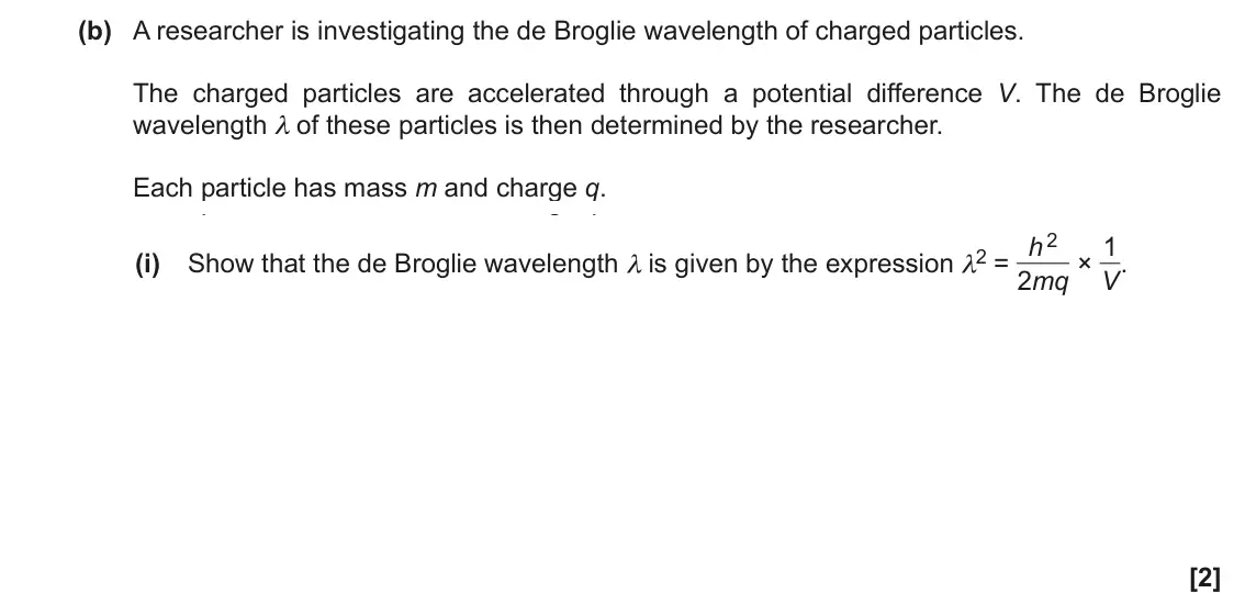 November 2020 Paper 2, question 19(b)(i): Show that the de Broglie wavelength λ is given by the expression λ2 = h 2 2mq × 1 V. [2]