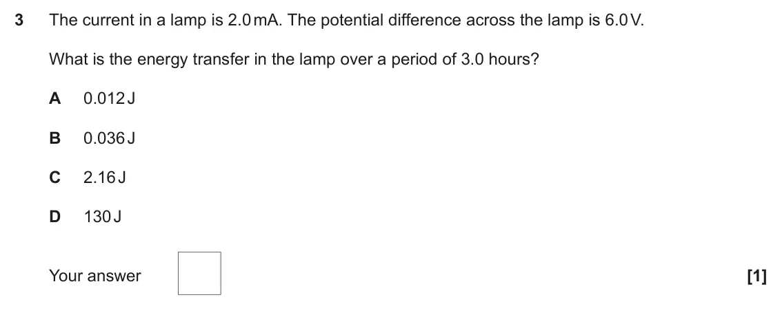 November 2021 Paper 2, question 3: The current in a lamp is 2.0 mA. The potential difference across the lamp is 6.0 V. What is the energy transfer in the lamp over a period of 3.0 hours? A 0.012