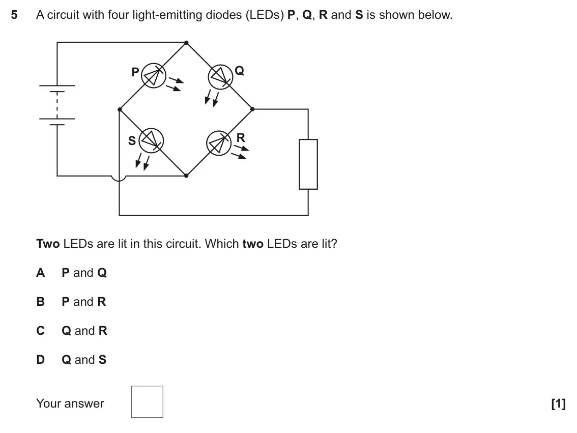 November 2021 Paper 2, question 5: A circuit with four light-emitting diodes (LEDs) P, Q, R and S is shown below. Q P R S Two LEDs are lit in this circuit. Which two LEDs are lit? A P and Q B P a