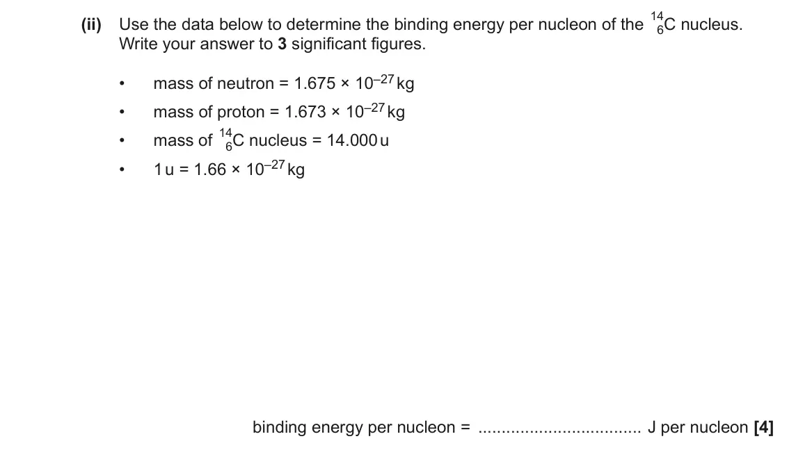 November 2021 Paper 2, question 25(b)(ii): Use the data below to determine the binding energy per nucleon of the 14 6C nucleus. Write your answer to 3 significant figures. mass of neutron = 1.675 × 10–27