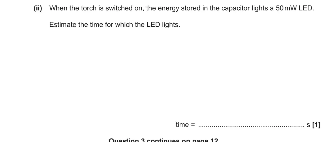June 2019 Paper 3, question 3(b)(ii): When the torch is switched on, the energy stored in the capacitor lights a 50 mW LED. Estimate the time for which the LED lights. time = s [1] Question 3 contin