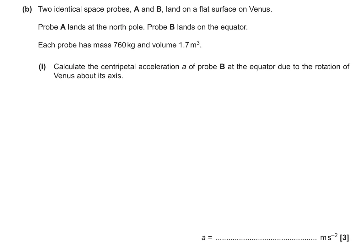 June 2022 Paper 3, question 1(b)(i): Calculate the centripetal acceleration a of probe B at the equator due to the rotation of Venus about its axis. a = m s–2 [3]