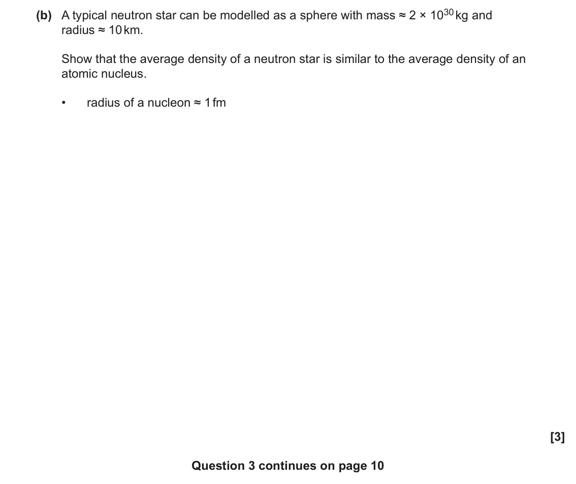 June 2023 Paper 3, question 3(b): A typical neutron star can be modelled as a sphere with mass ≈ 2 × 1030 kg and radius ≈ 10 km. Show that the average density of a neutron star is similar to the