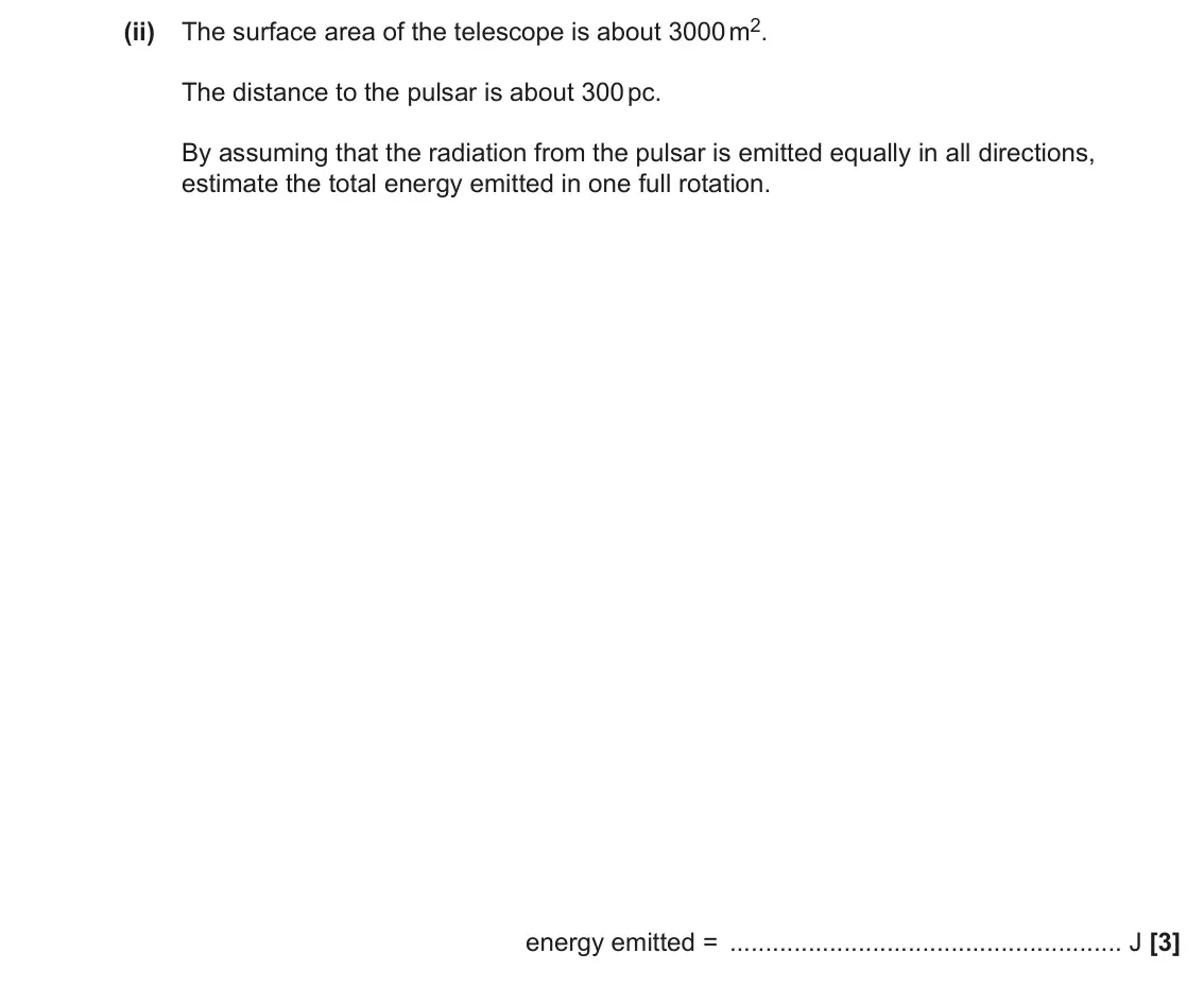 June 2023 Paper 3, question 3(c)(ii): The surface area of the telescope is about 3000 m2. The distance to the pulsar is about 300 pc. By assuming that the radiation from the pulsar is emitted equall