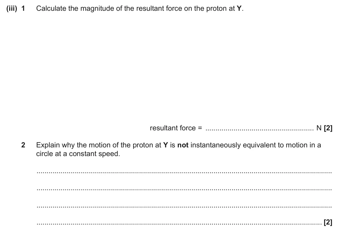 June 2024 Paper 3, question 6(b)(iii): 1 Calculate the magnitude of the resultant force on the proton at Y. resultant force = N [2] 2 Explain why the motion of the proton at Y is not instantaneously 
