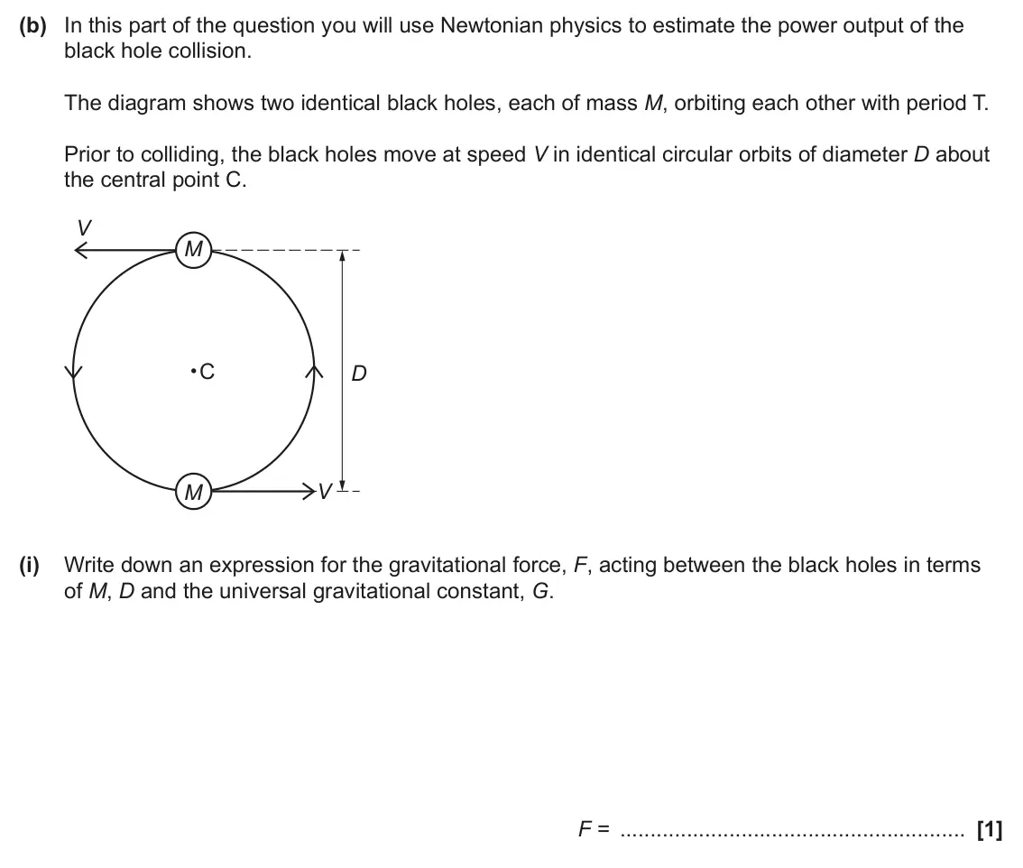 June 2025 Paper 3, question 6(b)(i): Write down an expression for the gravitational force, F, acting between the black holes in terms of M, D and the universal gravitational constant, G. F = [1]