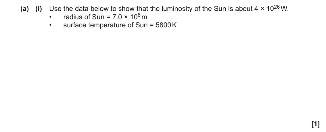 November 2020 Paper 3, question 3(a)(i): Use the data below to show that the luminosity of the Sun is about 4 × 1026 W. radius of Sun = 7.0 × 108 m • • surface temperature of Sun = 5800 K [1]