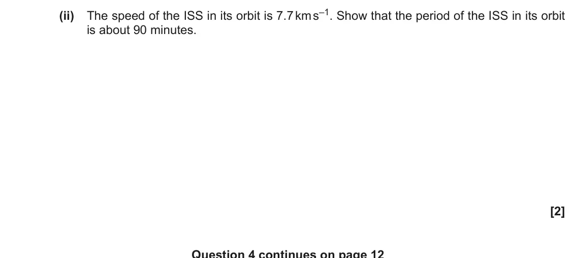 November 2020 Paper 3, question 4(b)(ii): The speed of the ISS in its orbit is 7.7 km s–1. Show that the period of the ISS in its orbit is about 90 minutes. [2] Question 4 continues on page 12