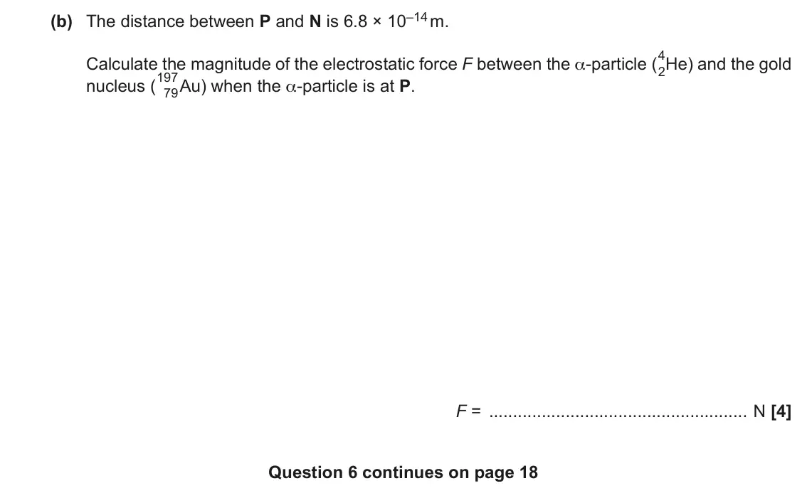 November 2020 Paper 3, question 6(b): The distance between P and N is 6.8 × 10–14 m. Calculate the magnitude of the electrostatic force F between the α-particle (4 2He) and the gold nucleus (197 79A
