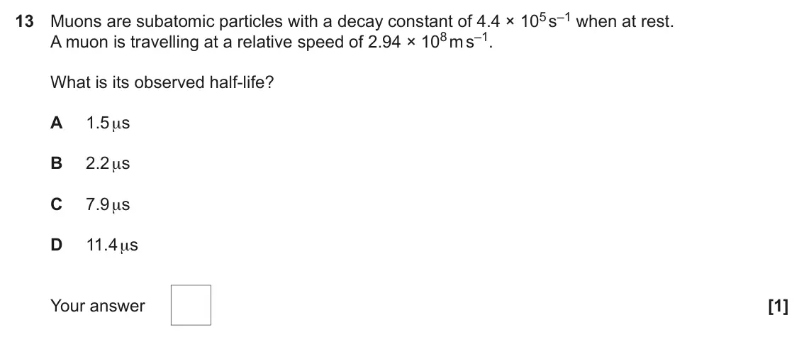 June 2022 Paper 1, question 13: Muons are subatomic particles with a decay constant of 4.4 × 105 s–1 when at rest. A muon is travelling at a relative speed of 2.94 × 108 m s–1. What is its obs