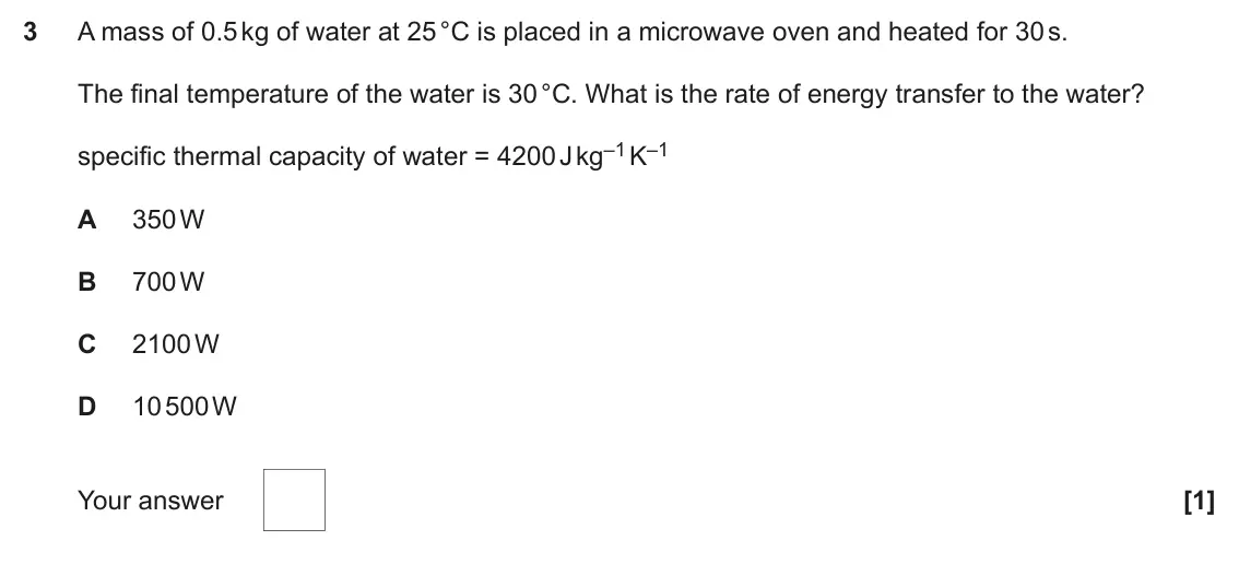 June 2023 Paper 1, question 3: A mass of 0.5 kg of water at 25 °C is placed in a microwave oven and heated for 30 s. The final temperature of the water is 30 °C. What is the rate of energy tr