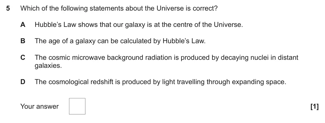 June 2023 Paper 1, question 5: Which of the following statements about the Universe is correct? A Hubble’s Law shows that our galaxy is at the centre of the Universe. B The age of a galaxy ca