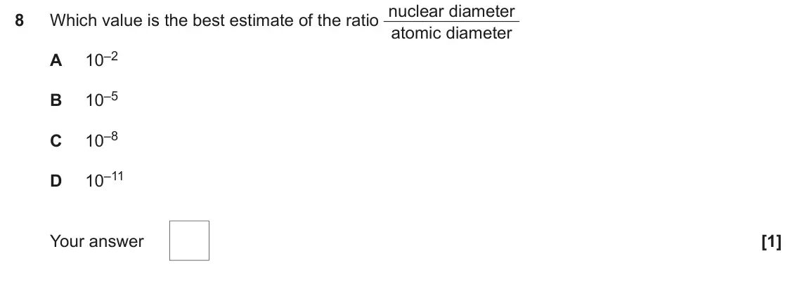 June 2023 Paper 1, question 8: Which value is the best estimate of the ratio nuclear diameter 8 atomic diameter 10–2 A 10–5 B 10–8 C 10–11 D Your answer [1]