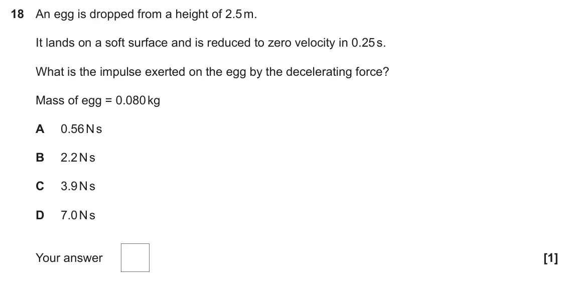 June 2023 Paper 1, question 18: An egg is dropped from a height of 2.5 m. It lands on a soft surface and is reduced to zero velocity in 0.25 s. What is the impulse exerted on the egg by the de