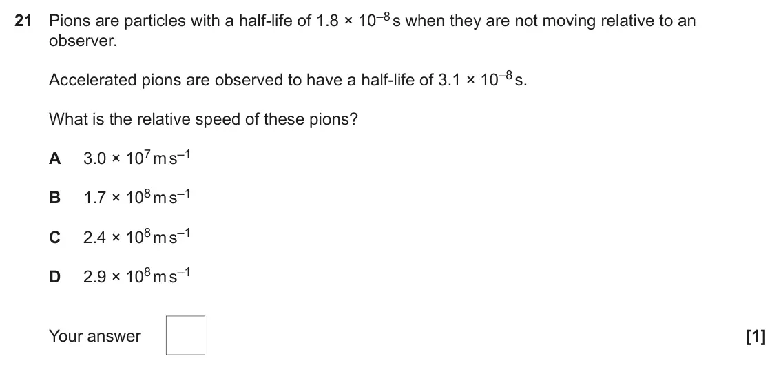 June 2023 Paper 1, question 21: Pions are particles with a half-life of 1.8 × 10–8 s when they are not moving relative to an observer. Accelerated pions are observed to have a half-life of 3.1