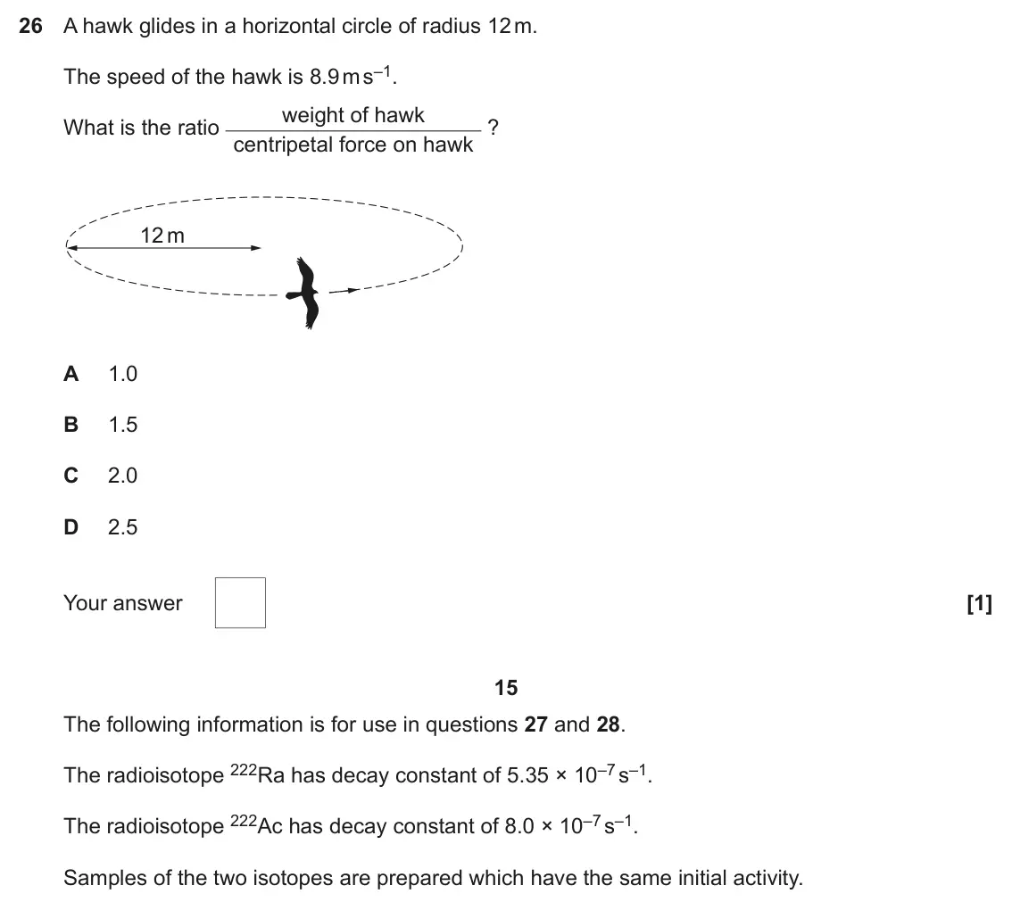 June 2023 Paper 1, question 26: A hawk glides in a horizontal circle of radius 12 m. The speed of the hawk is 8.9 m s–1. weight of hawk What is the ratio centripetal force on hawk ? 12 m A 1.0