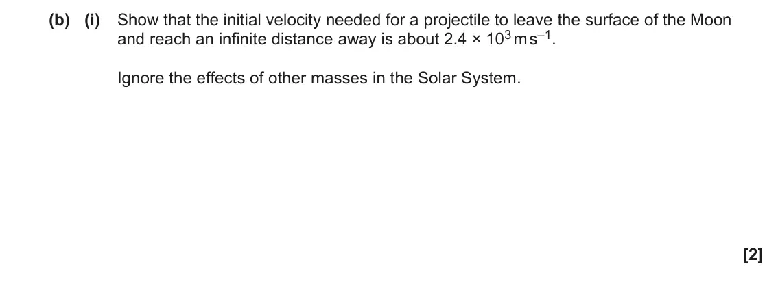 June 2023 Paper 1, question 36(b)(i): Show that the initial velocity needed for a projectile to leave the surface of the Moon and reach an infinite distance away is about 2.4 × 103 m s–1. Ignore the