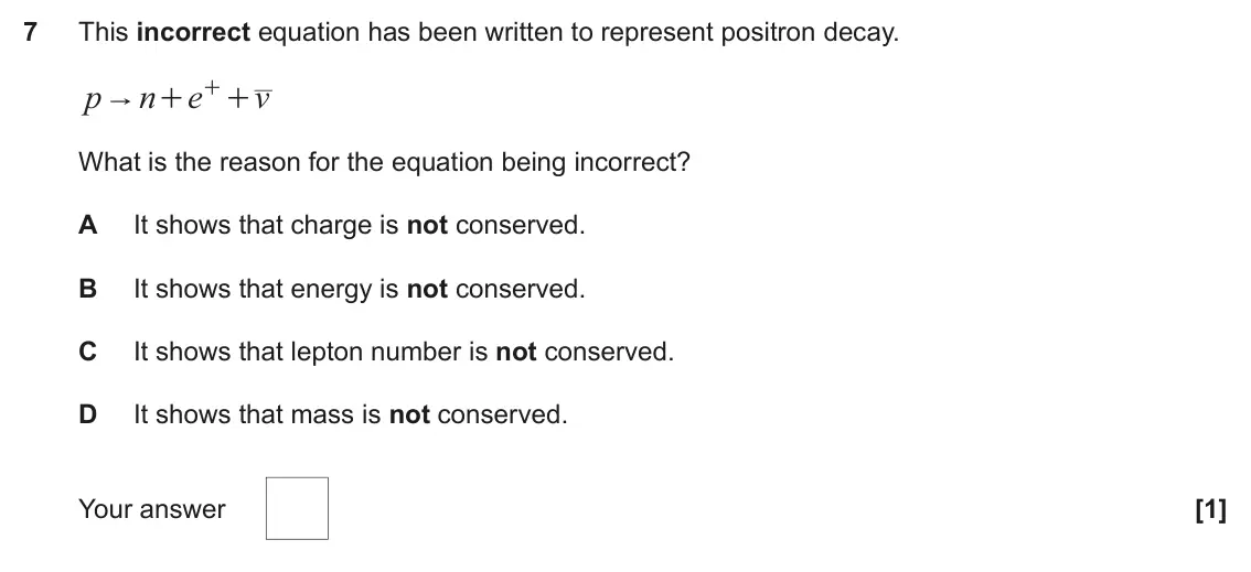 June 2024 Paper 1, question 7: This incorrect equation has been written to represent positron decay. p n e + v " + + What is the reason for the equation being incorrect? A It shows that charg